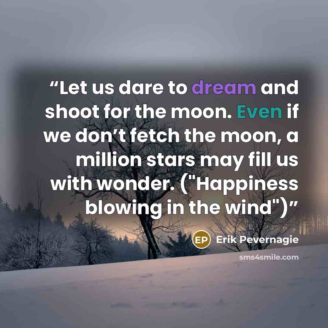 “Let us dare to dream and shoot for the moon. Even if we don’t fetch the moon, a million stars may fill us with wonder. ("Happiness blowing in the wind")” quote by Erik Pevernagie