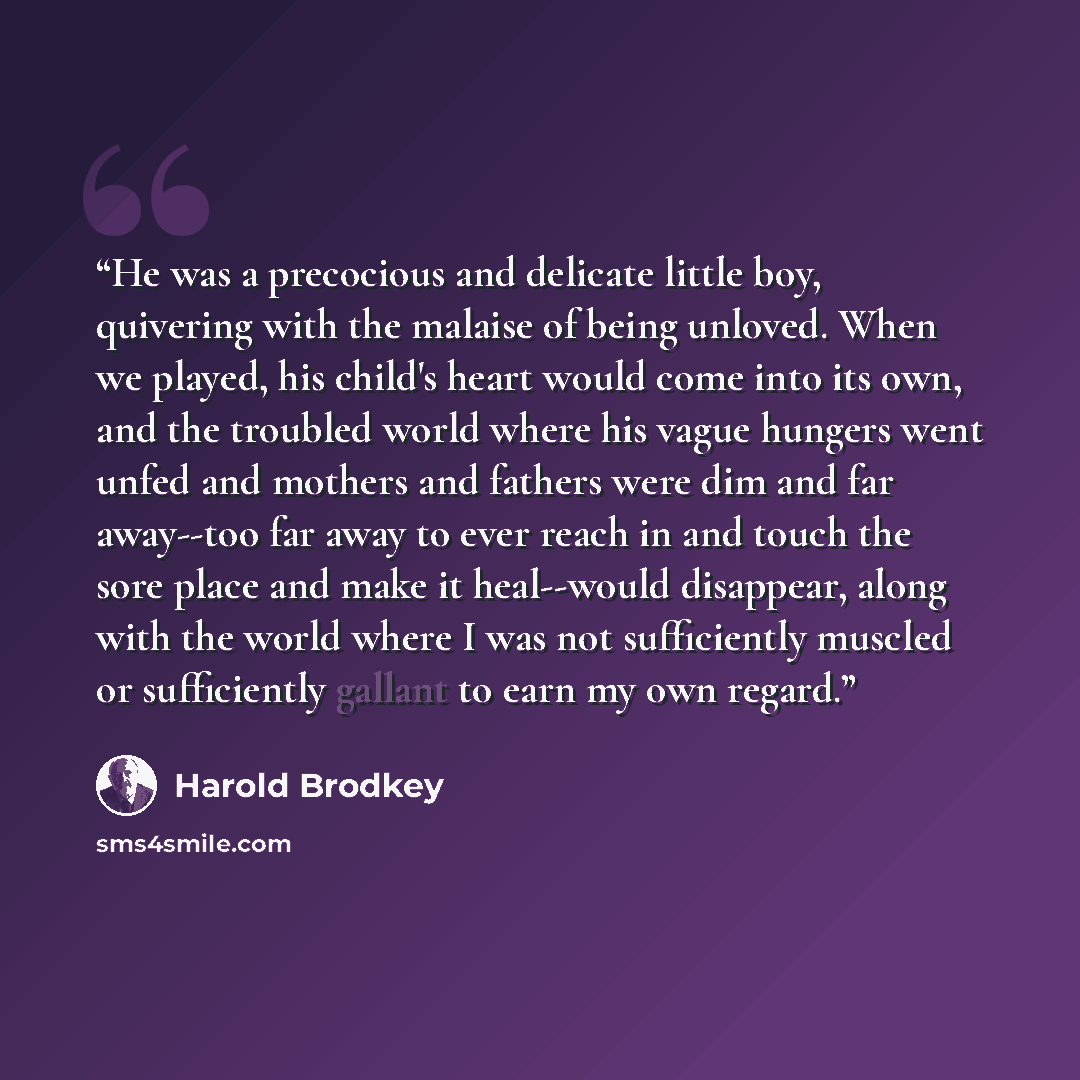 “He was a precocious and delicate little boy, quivering with the malaise of being unloved. When we played, his child's heart would come into its own, and the troubled world where his vague hungers went unfed and mothers and fathers were dim and far away--too far away to ever reach in and touch the…” quote by Harold Brodkey