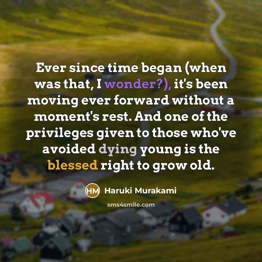 “Ever since time began (when was that, I wonder?), it's been moving ever forward without a moment's rest. And one of the privileges given to those who've avoided dying young is the blessed right to grow old.” quote by Haruki Murakami