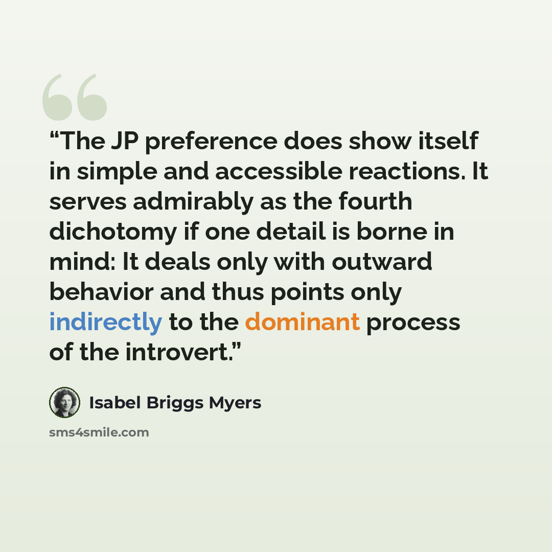 “The JP preference does show itself in simple and accessible reactions. It serves admirably as the fourth dichotomy if one detail is borne in mind: It deals only with outward behavior and thus points only indirectly to the dominant process of the introvert.” quote by Isabel Briggs Myers