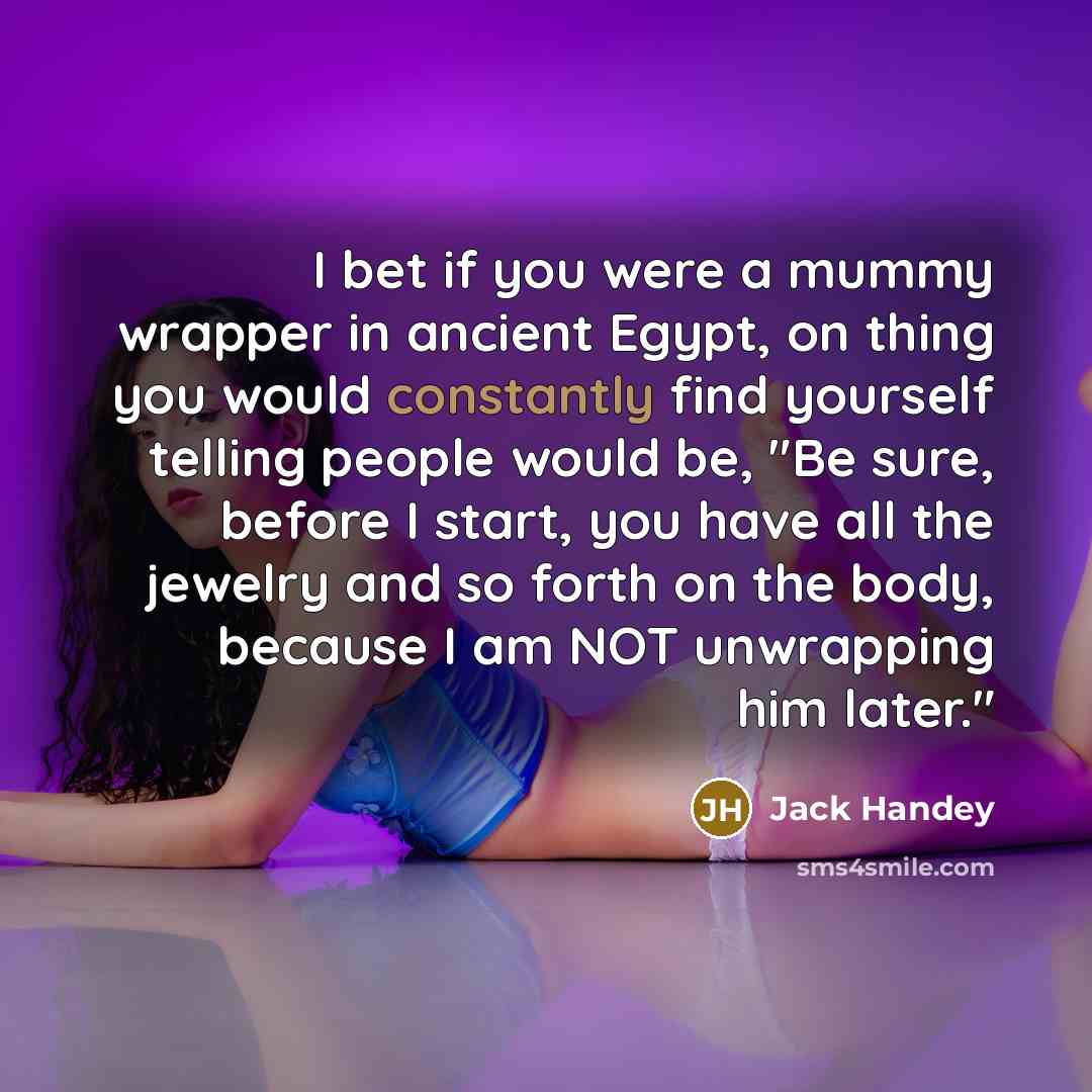 “I bet if you were a mummy wrapper in ancient Egypt, on thing you would constantly find yourself telling people would be, "Be sure, before I start, you have all the jewelry and so forth on the body, because I am NOT unwrapping him later."” quote by Jack Handey