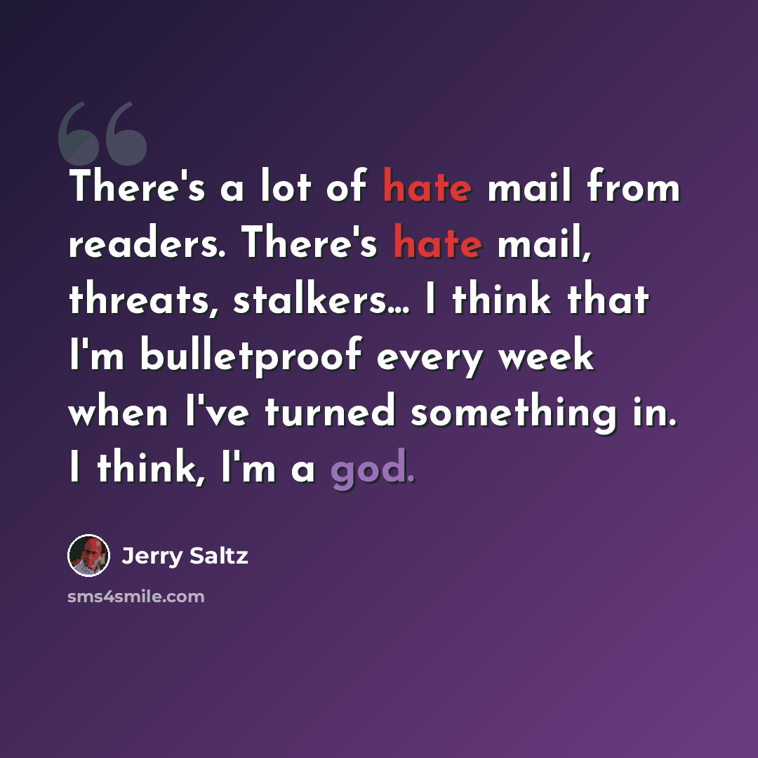 “There's a lot of hate mail from readers. There's hate mail, threats, stalkers... I think that I'm bulletproof every week when I've turned something in. I think, I'm a god.” quote by Jerry Saltz