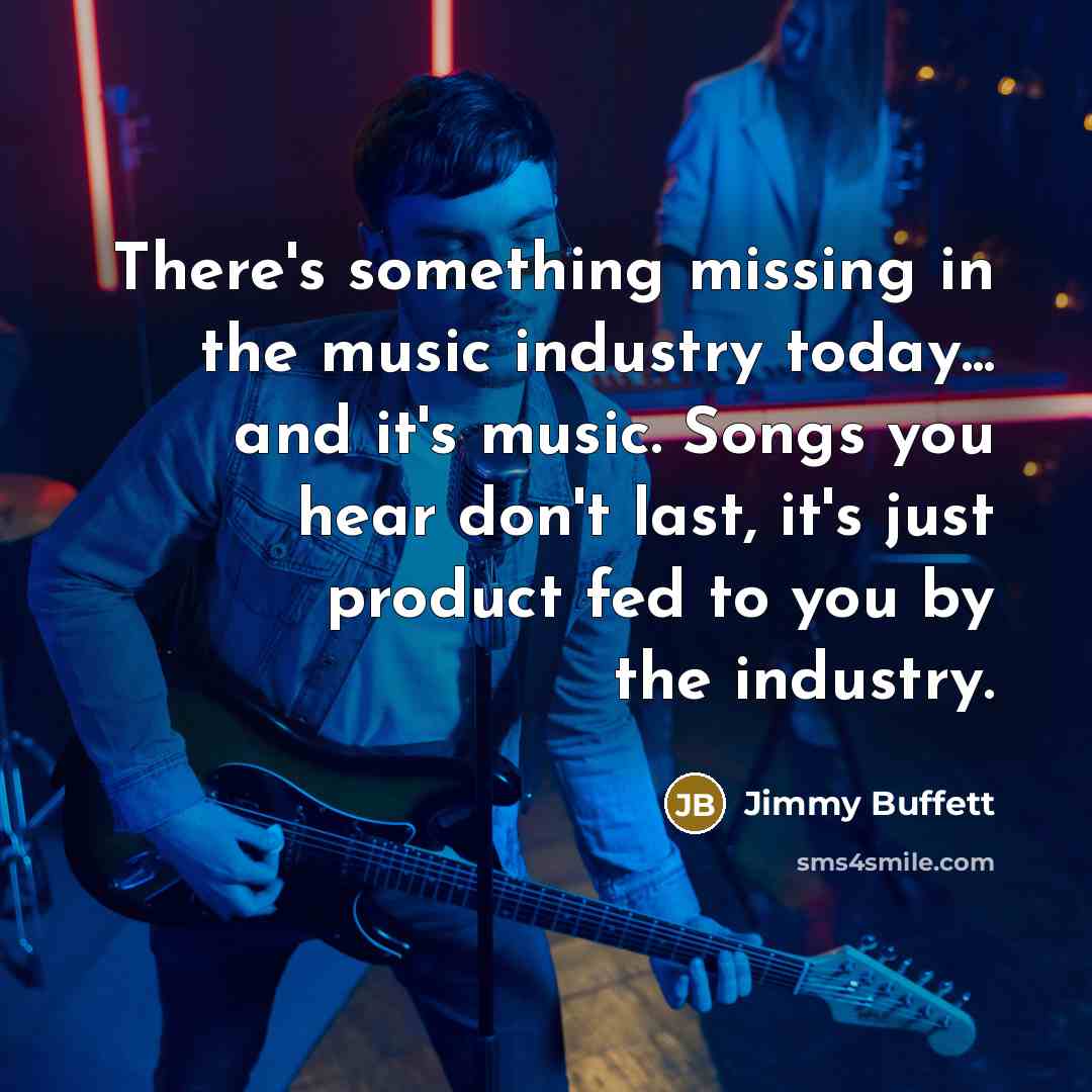 “There's something missing in the music industry today... and it's music. Songs you hear don't last, it's just product fed to you by the industry.” quote by Jimmy Buffett