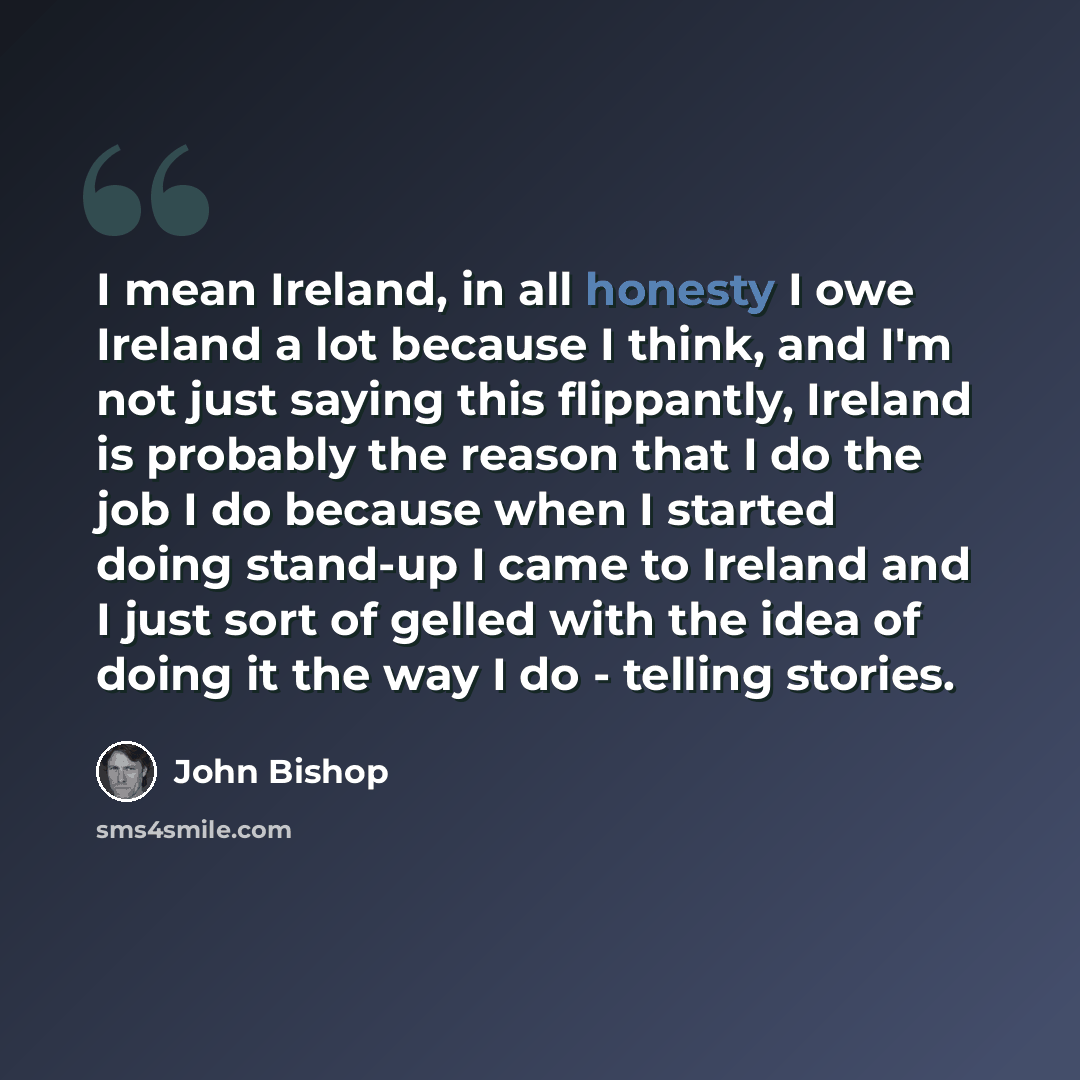 “I mean Ireland, in all honesty I owe Ireland a lot because I think, and I'm not just saying this flippantly, Ireland is probably the reason that I do the job I do because when I started doing stand-up I came to Ireland and I just sort of gelled with the idea of doing it the way I do - telling…” quote by John Bishop