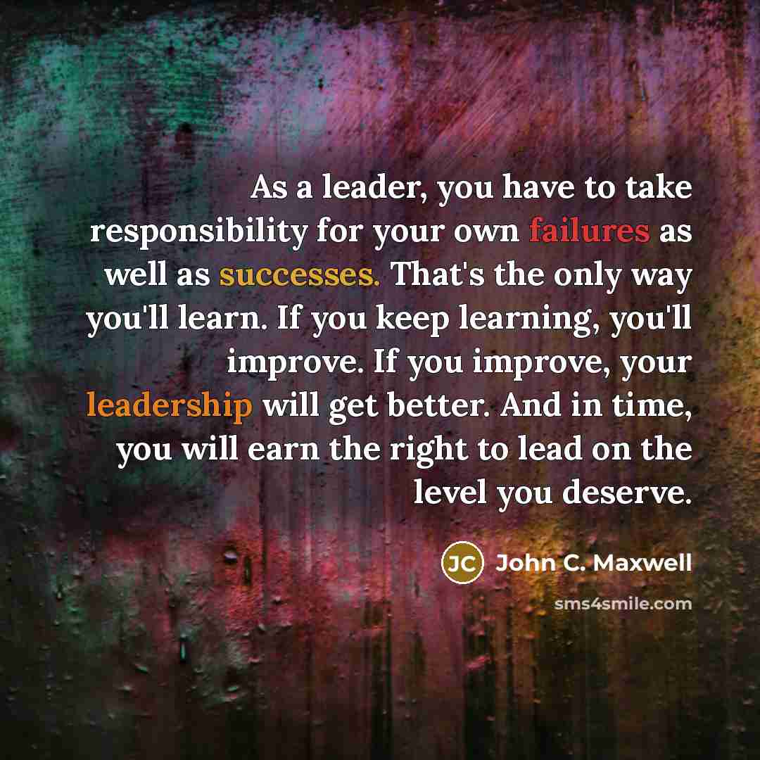 “As a leader, you have to take responsibility for your own failures as well as successes. That's the only way you'll learn. If you keep learning, you'll improve. If you improve, your leadership will get better. And in time, you will earn the right to lead on the level you deserve.” quote by John C. Maxwell
