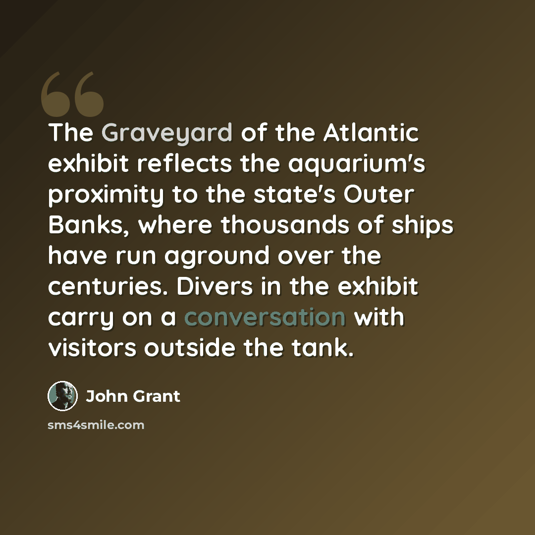 “The Graveyard of the Atlantic exhibit reflects the aquarium's proximity to the state's Outer Banks, where thousands of ships have run aground over the centuries. Divers in the exhibit carry on a conversation with visitors outside the tank.” quote by John Grant