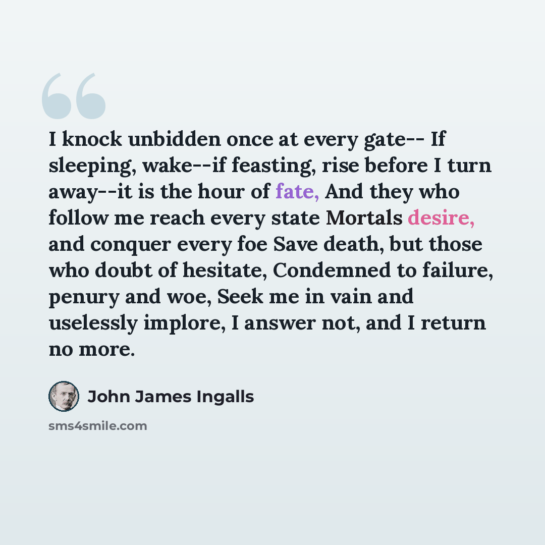 “I knock unbidden once at every gate-- If sleeping, wake--if feasting, rise before I turn away--it is the hour of fate, And they who follow me reach every state Mortals desire, and conquer every foe Save death, but those who doubt of hesitate, Condemned to failure, penury and woe, Seek me in vain…” quote by John James Ingalls