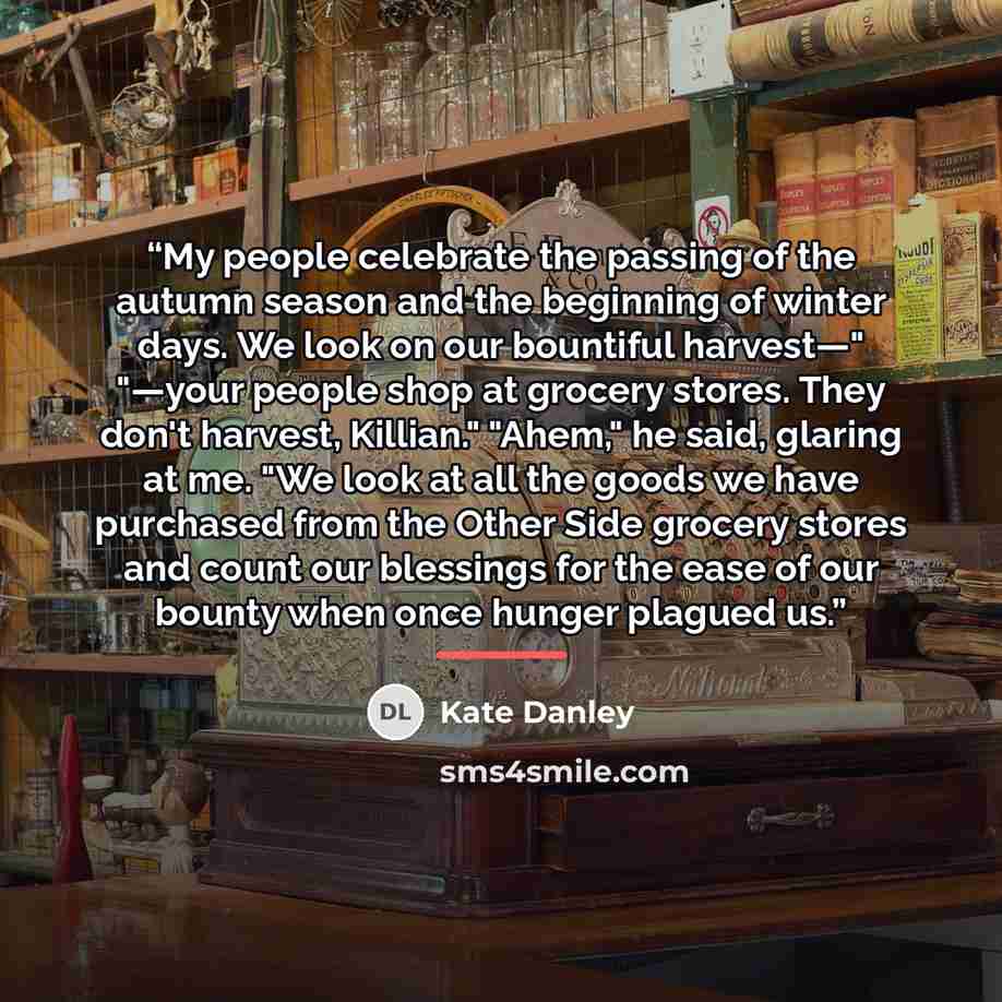 “My people celebrate the passing of the autumn season and the beginning of winter days. We look on our bountiful harvest—" "—your people shop at grocery stores. They don't harvest, Killian." "Ahem," he said, glaring at me. "We look at all the goods we have purchased from the Other Side grocery…” quote by Kate Danley