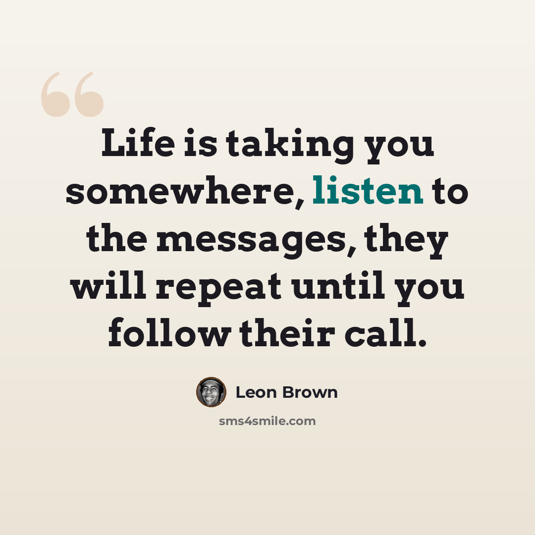 “Life is taking you somewhere, listen to the messages, they will repeat until you follow their call.” quote by Leon Brown
