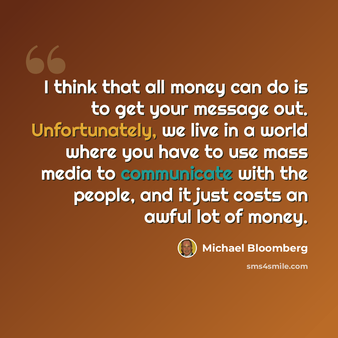 “I think that all money can do is to get your message out. Unfortunately, we live in a world where you have to use mass media to communicate with the people, and it just costs an awful lot of money.” quote by Michael Bloomberg