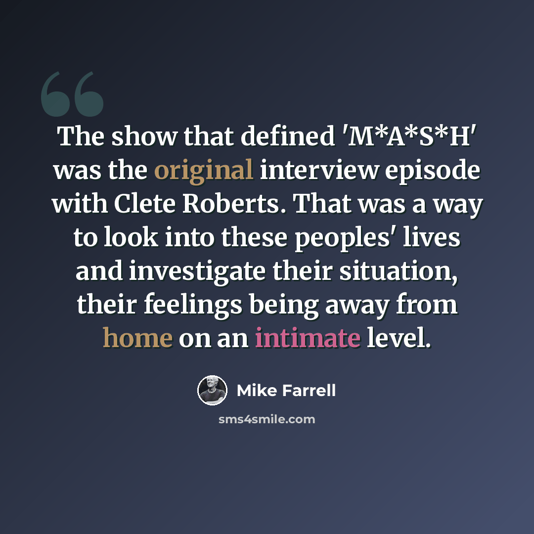 “The show that defined 'M*A*S*H' was the original interview episode with Clete Roberts. That was a way to look into these peoples' lives and investigate their situation, their feelings being away from home on an intimate level.” quote by Mike Farrell