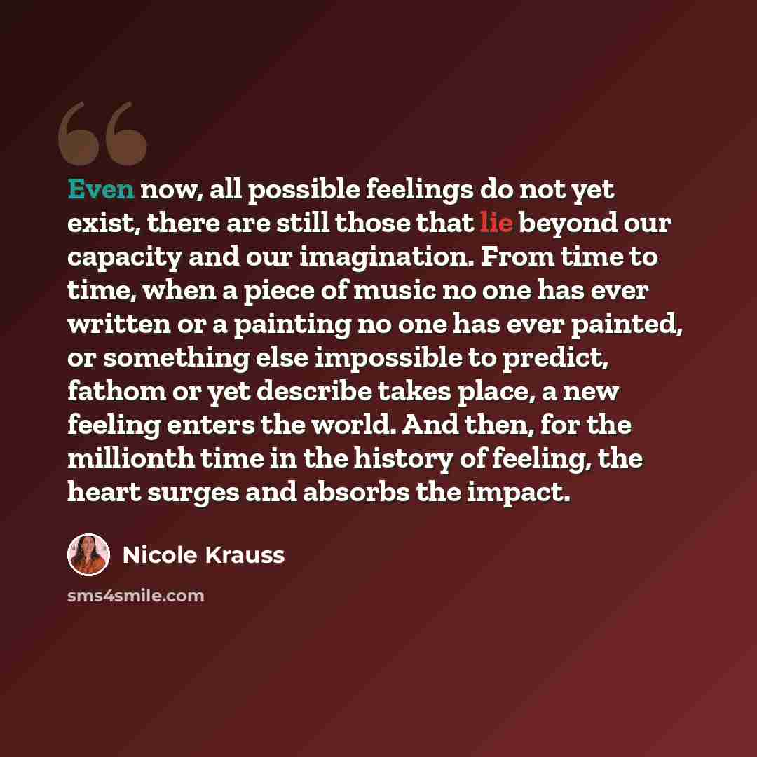 “Even now, all possible feelings do not yet exist, there are still those that lie beyond our capacity and our imagination. From time to time, when a piece of music no one has ever written or a painting no one has ever painted, or something else impossible to predict, fathom or yet describe takes…” quote by Nicole Krauss