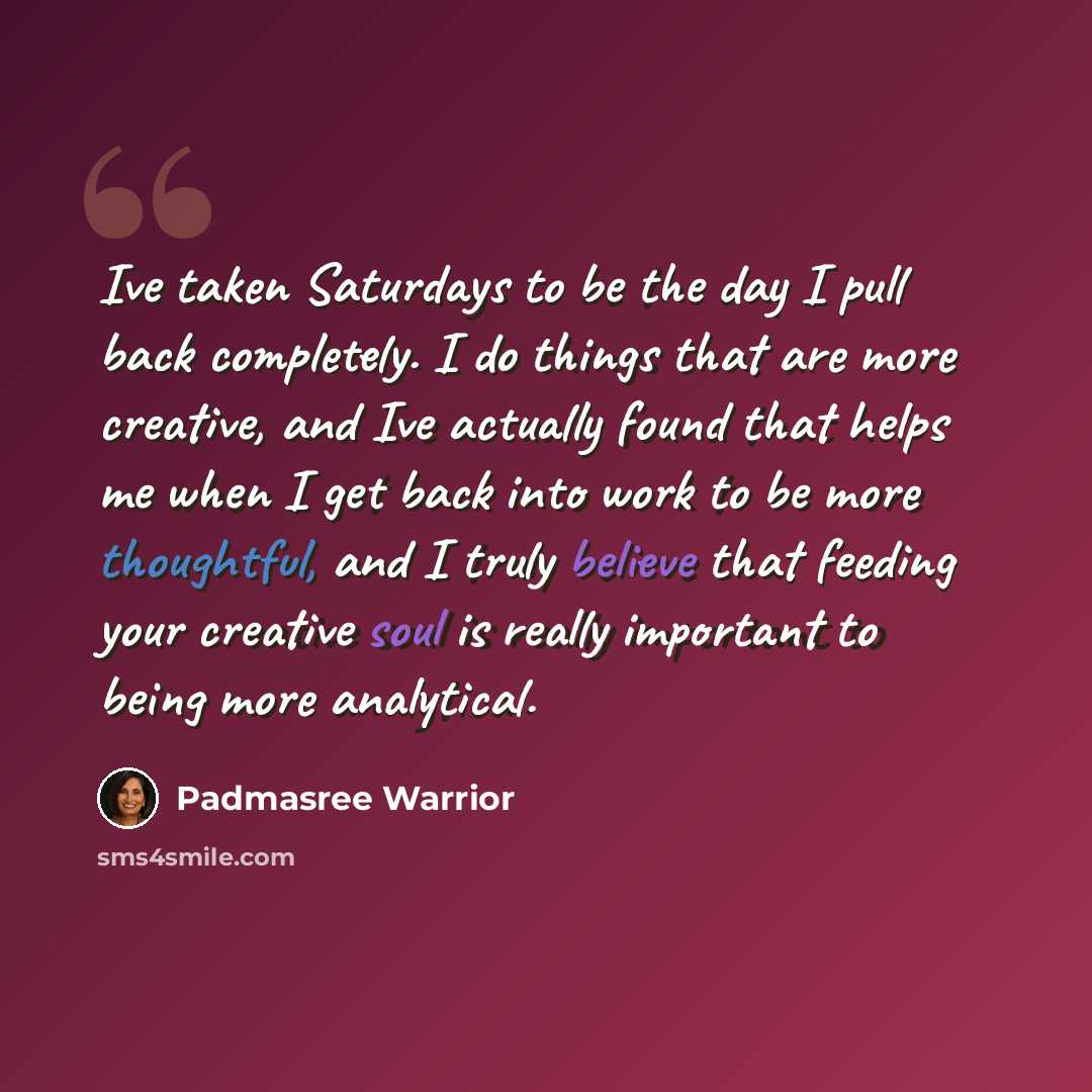 “Ive taken Saturdays to be the day I pull back completely. I do things that are more creative, and Ive actually found that helps me when I get back into work to be more thoughtful, and I truly believe that feeding your creative soul is really important to being more analytical.” quote by Padmasree Warrior