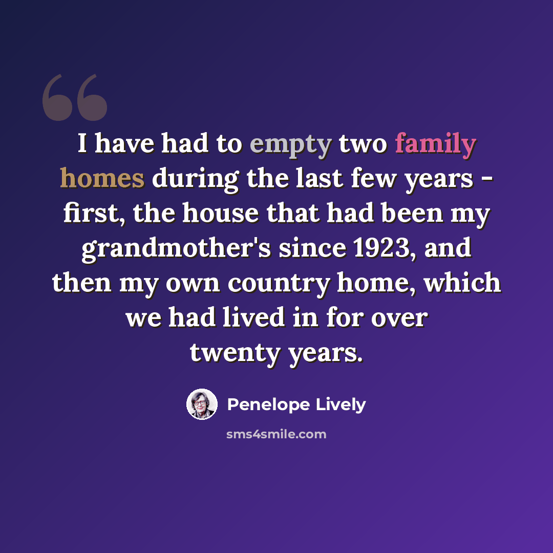 “I have had to empty two family homes during the last few years - first, the house that had been my grandmother's since 1923, and then my own country home, which we had lived in for over twenty years.” quote by Penelope Lively