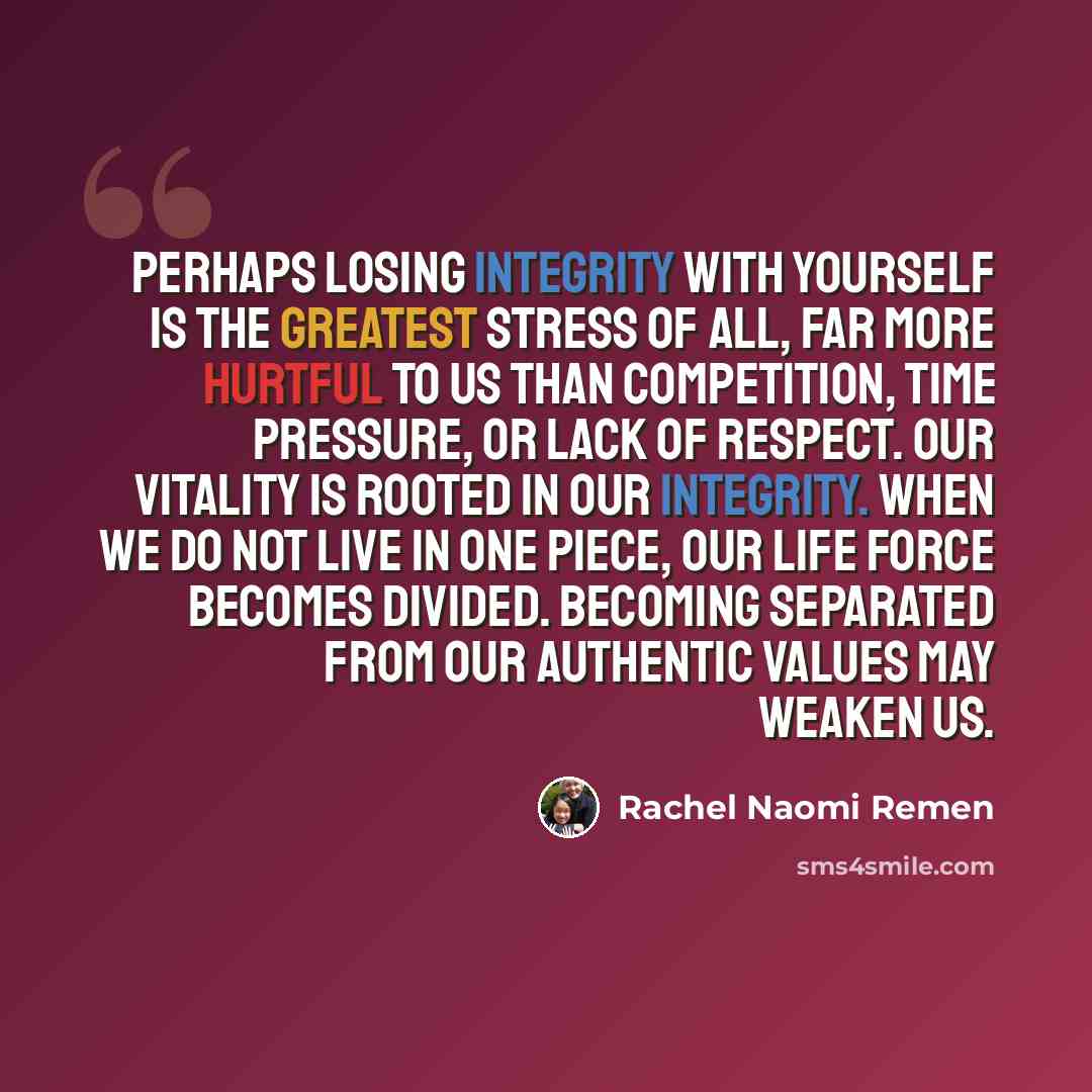 “Perhaps losing integrity with yourself is the greatest stress of all, far more hurtful to us than competition, time pressure, or lack of respect. Our vitality is rooted in our integrity. When we do not live in one piece, our life force becomes divided. Becoming separated from our authentic values…” quote by Rachel Naomi Remen