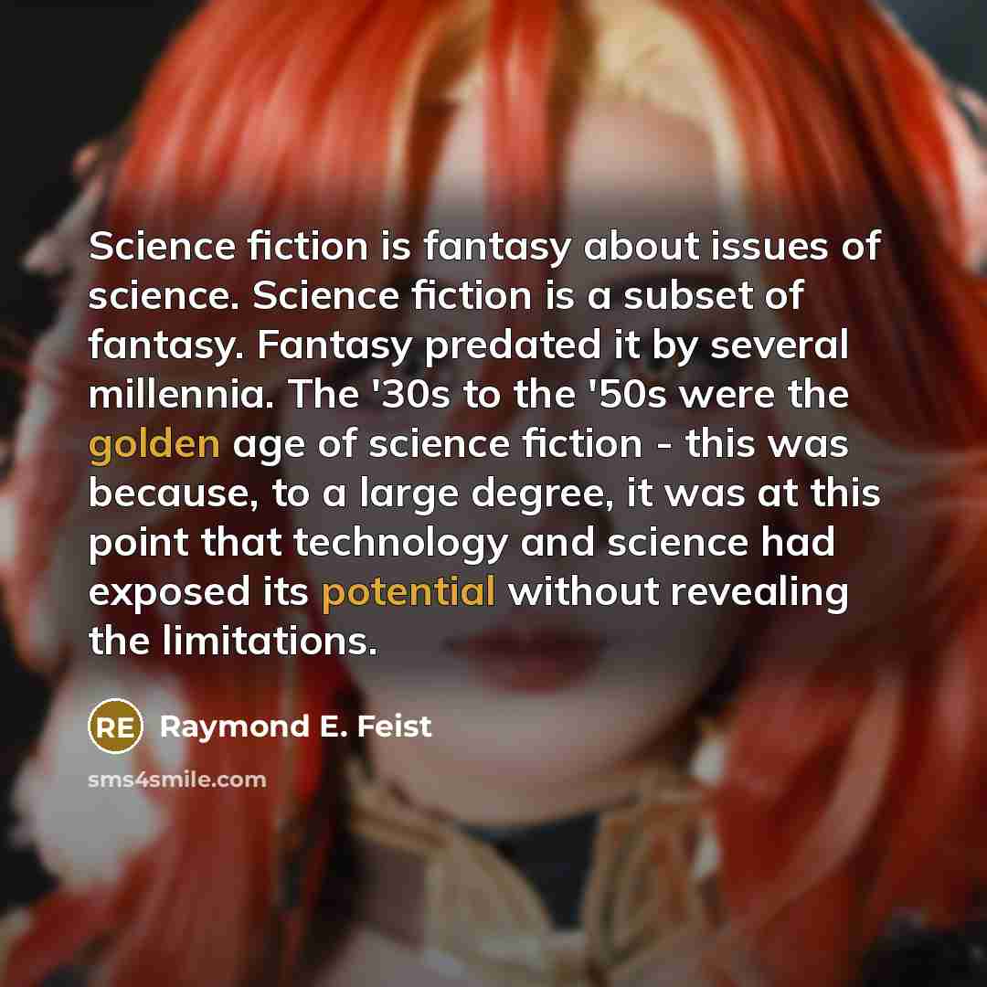 “Science fiction is fantasy about issues of science. Science fiction is a subset of fantasy. Fantasy predated it by several millennia. The '30s to the '50s were the golden age of science fiction - this was because, to a large degree, it was at this point that technology and science had exposed its…” quote by Raymond E. Feist