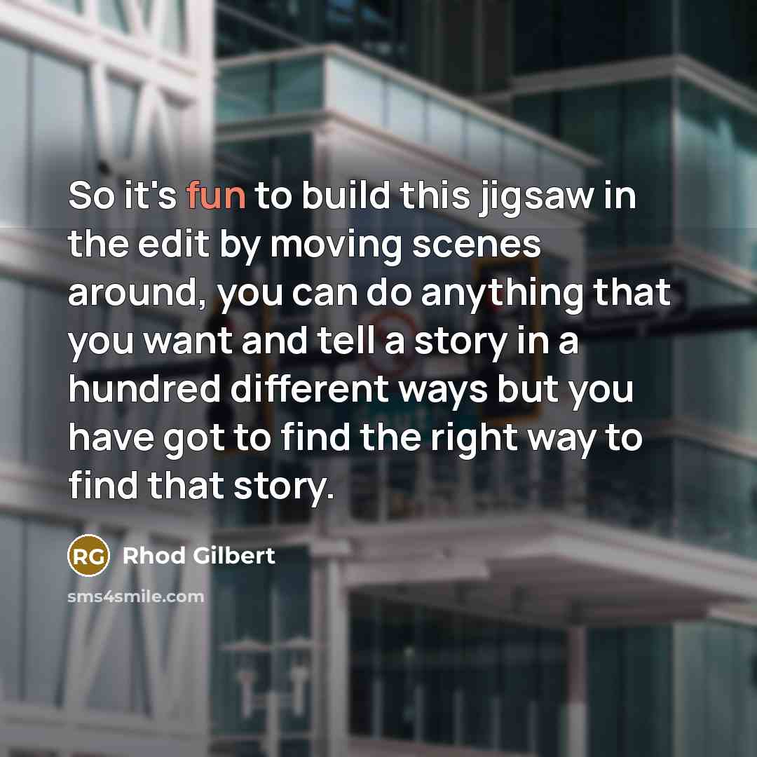 “So it's fun to build this jigsaw in the edit by moving scenes around, you can do anything that you want and tell a story in a hundred different ways but you have got to find the right way to find that story.” quote by Rhod Gilbert