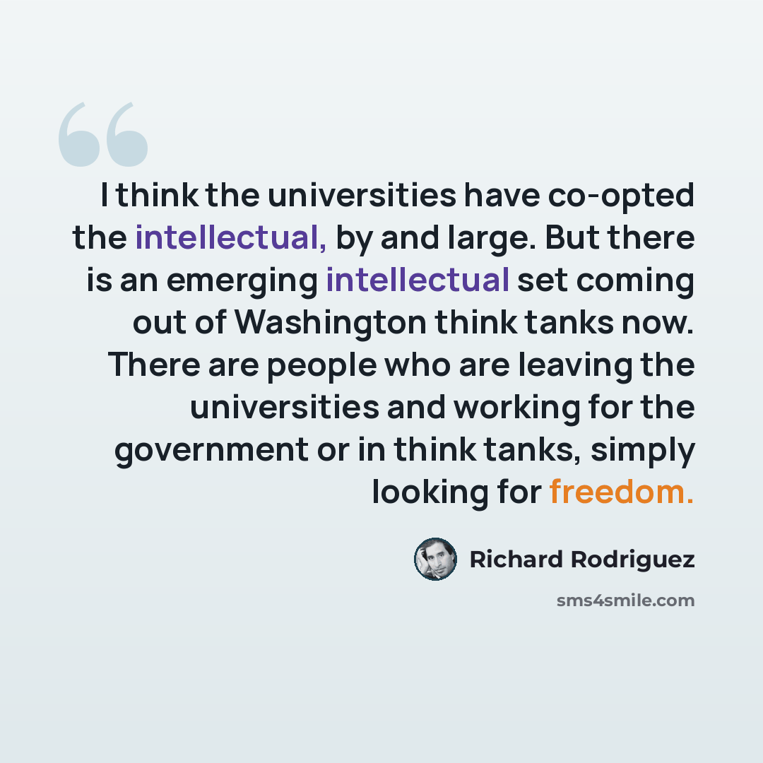 “I think the universities have co-opted the intellectual, by and large. But there is an emerging intellectual set coming out of Washington think tanks now. There are people who are leaving the universities and working for the government or in think tanks, simply looking for freedom.” quote by Richard Rodriguez