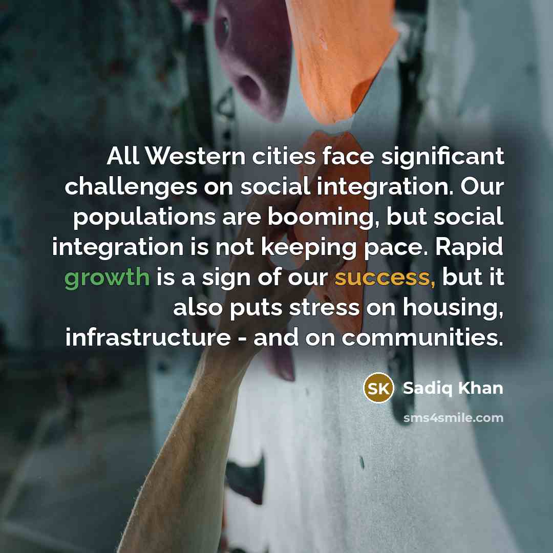 “All Western cities face significant challenges on social integration. Our populations are booming, but social integration is not keeping pace. Rapid growth is a sign of our success, but it also puts stress on housing, infrastructure - and on communities.” quote by Sadiq Khan