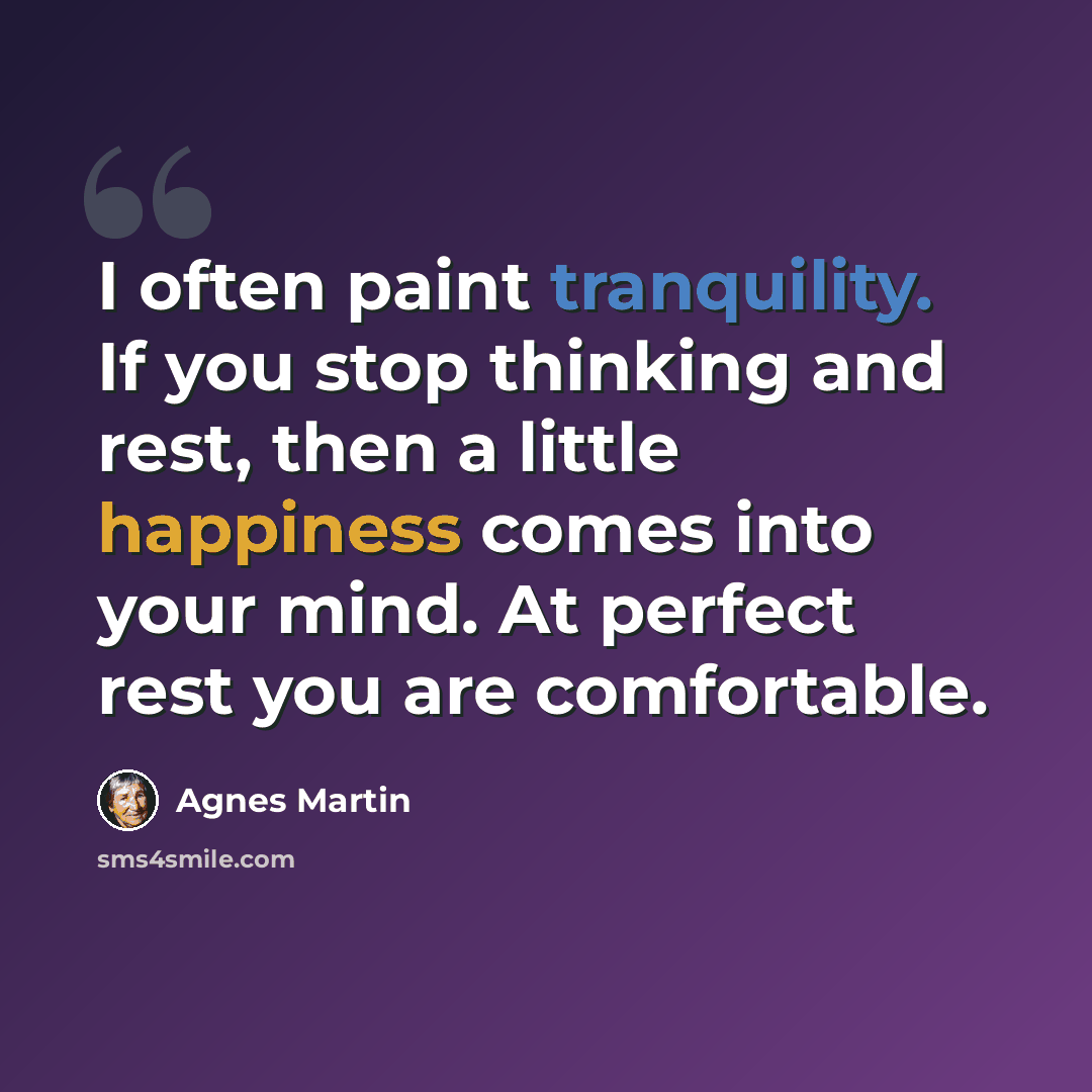 “I often paint tranquility. If you stop thinking and rest, then a little happiness comes into your mind. At perfect rest you are comfortable.” quote by Agnes Martin