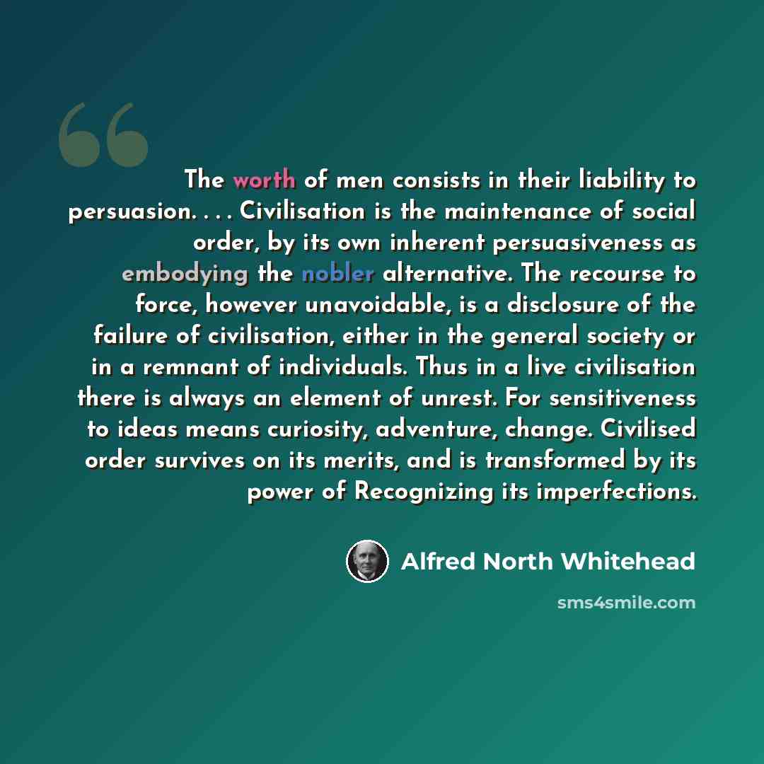“The worth of men consists in their liability to persuasion. . . . Civilisation is the maintenance of social order, by its own inherent persuasiveness as embodying the nobler alternative. The recourse to force, however unavoidable, is a disclosure of the failure of civilisation, either in the…” quote by Alfred North Whitehead