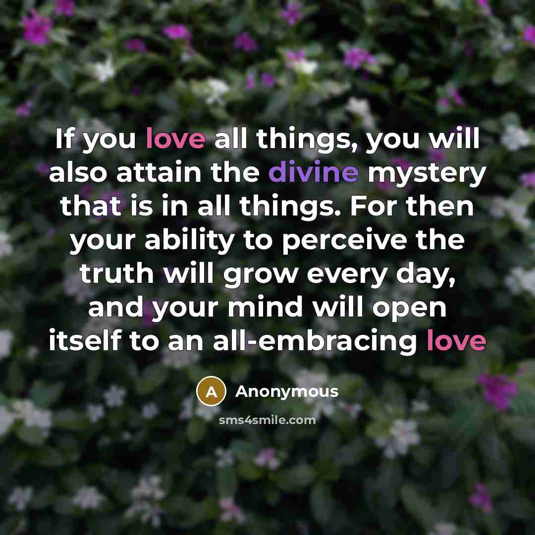 “If you love all things, you will also attain the divine mystery that is in all things. For then your ability to perceive the truth will grow every day, and your mind will open itself to an all-embracing love” quote by Anonymous