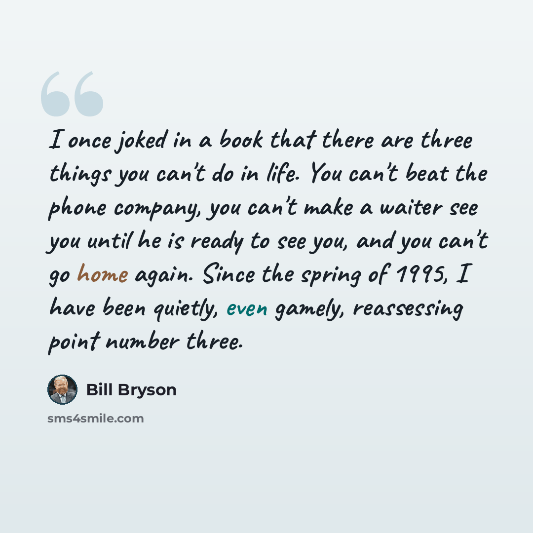 “I once joked in a book that there are three things you can't do in life. You can't beat the phone company, you can't make a waiter see you until he is ready to see you, and you can't go home again. Since the spring of 1995, I have been quietly, even gamely, reassessing point number three.” quote by Bill Bryson