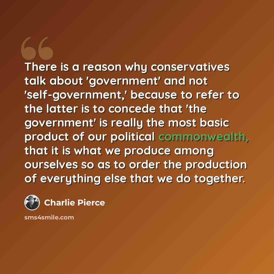 “There is a reason why conservatives talk about 'government' and not 'self-government,' because to refer to the latter is to concede that 'the government' is really the most basic product of our political commonwealth, that it is what we produce among ourselves so as to order the production of…” quote by Charlie Pierce