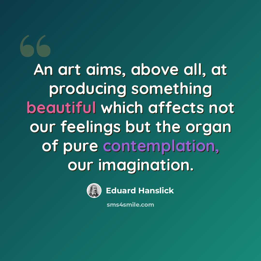 “An art aims, above all, at producing something beautiful which affects not our feelings but the organ of pure contemplation, our imagination.” quote by Eduard Hanslick