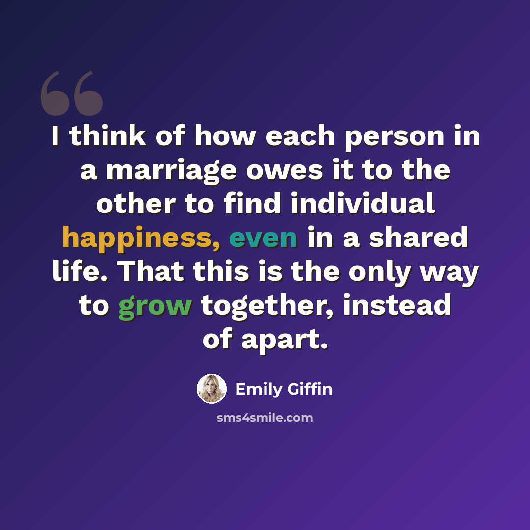 “I think of how each person in a marriage owes it to the other to find individual happiness, even in a shared life. That this is the only way to grow together, instead of apart.” quote by Emily Giffin