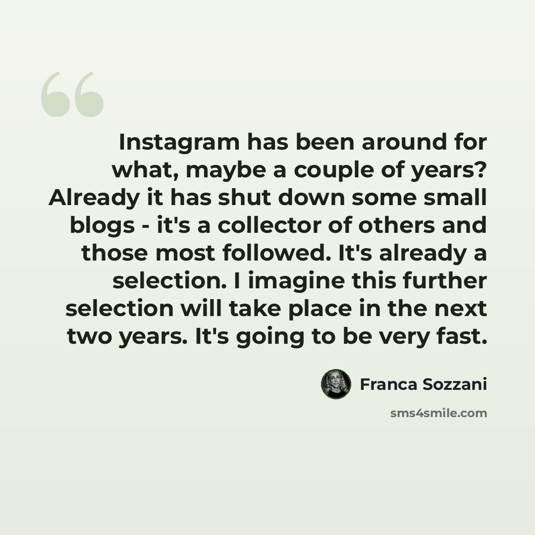 “Instagram has been around for what, maybe a couple of years? Already it has shut down some small blogs - it's a collector of others and those most followed. It's already a selection. I imagine this further selection will take place in the next two years. It's going to be very fast.” quote by Franca Sozzani