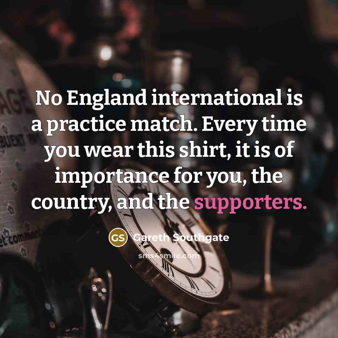 “No England international is a practice match. Every time you wear this shirt, it is of importance for you, the country, and the supporters.” quote by Gareth Southgate