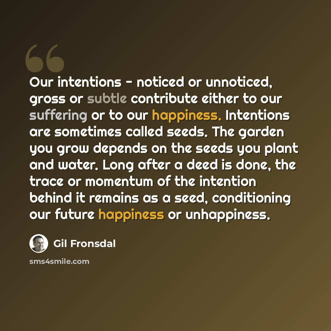 “Our intentions - noticed or unnoticed, gross or subtle contribute either to our suffering or to our happiness. Intentions are sometimes called seeds. The garden you grow depends on the seeds you plant and water. Long after a deed is done, the trace or momentum of the intention behind it remains as…” quote by Gil Fronsdal