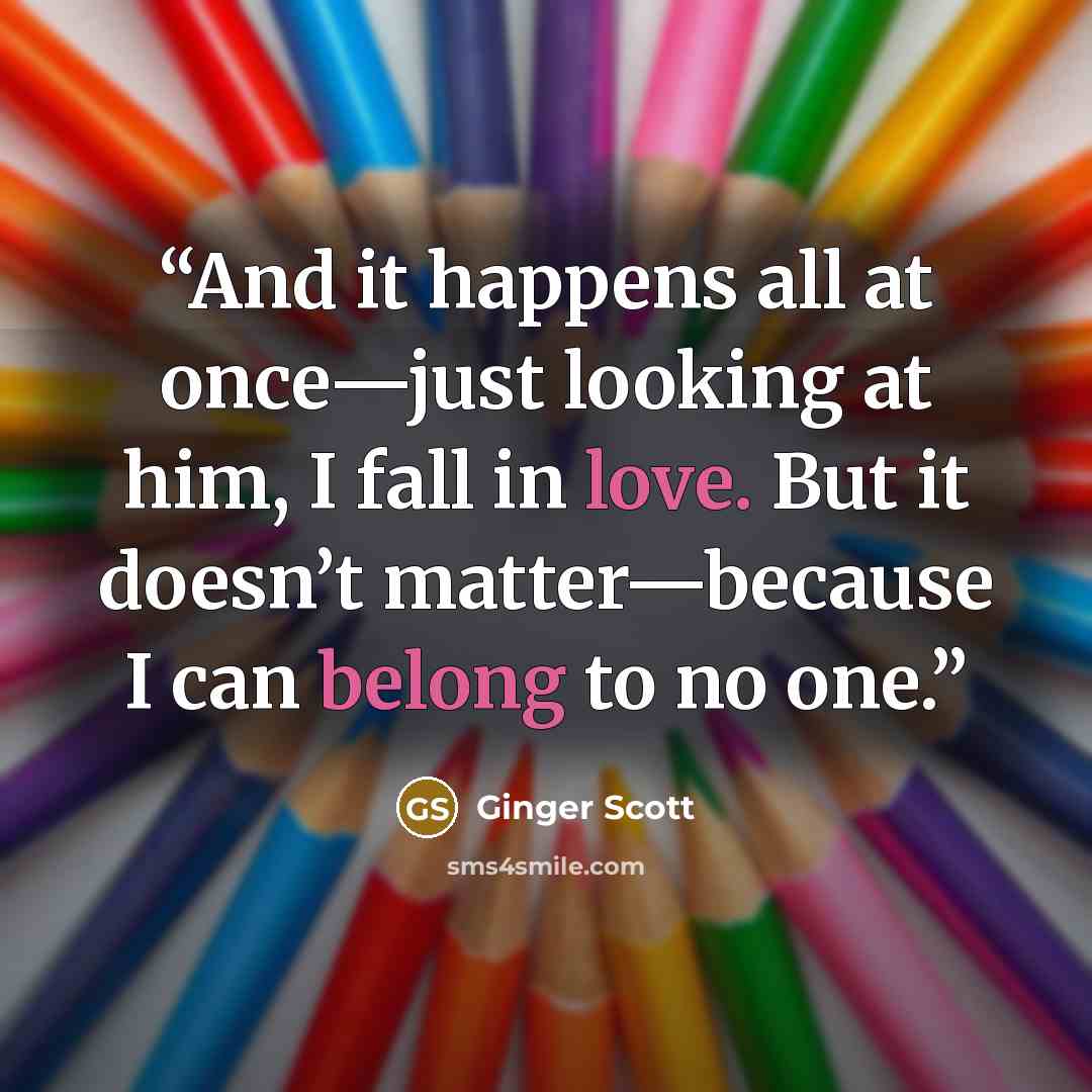 “And it happens all at once—just looking at him, I fall in love. But it doesn’t matter—because I can belong to no one.” quote by Ginger Scott