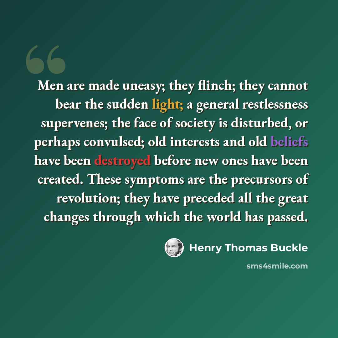 “Men are made uneasy; they flinch; they cannot bear the sudden light; a general restlessness supervenes; the face of society is disturbed, or perhaps convulsed; old interests and old beliefs have been destroyed before new ones have been created. These symptoms are the precursors of revolution; they…” quote by Henry Thomas Buckle