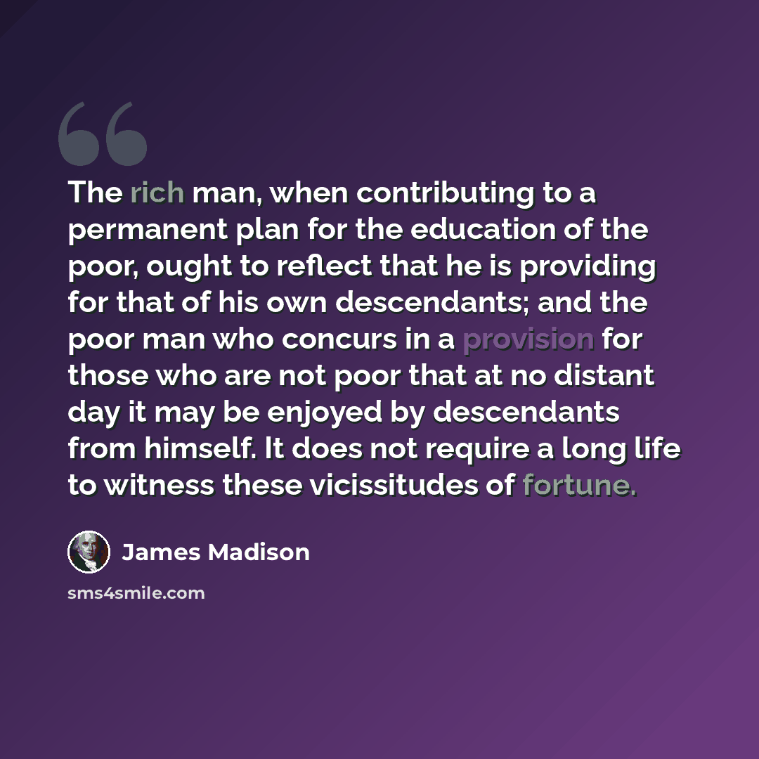 “The rich man, when contributing to a permanent plan for the education of the poor, ought to reflect that he is providing for that of his own descendants; and the poor man who concurs in a provision for those who are not poor that at no distant day it may be enjoyed by descendants from himself. It…” quote by James Madison