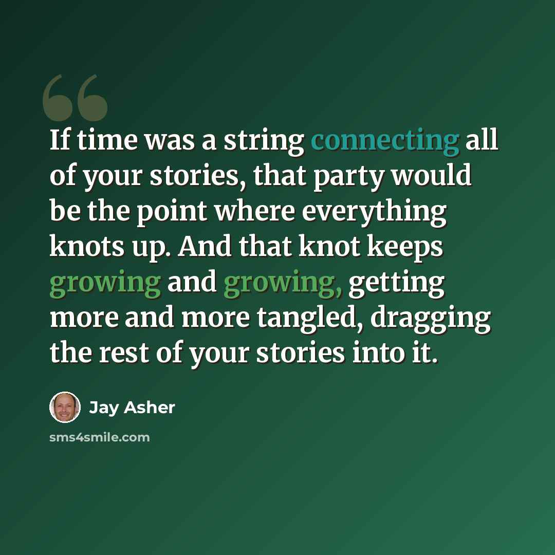 “If time was a string connecting all of your stories, that party would be the point where everything knots up. And that knot keeps growing and growing, getting more and more tangled, dragging the rest of your stories into it.” quote by Jay Asher