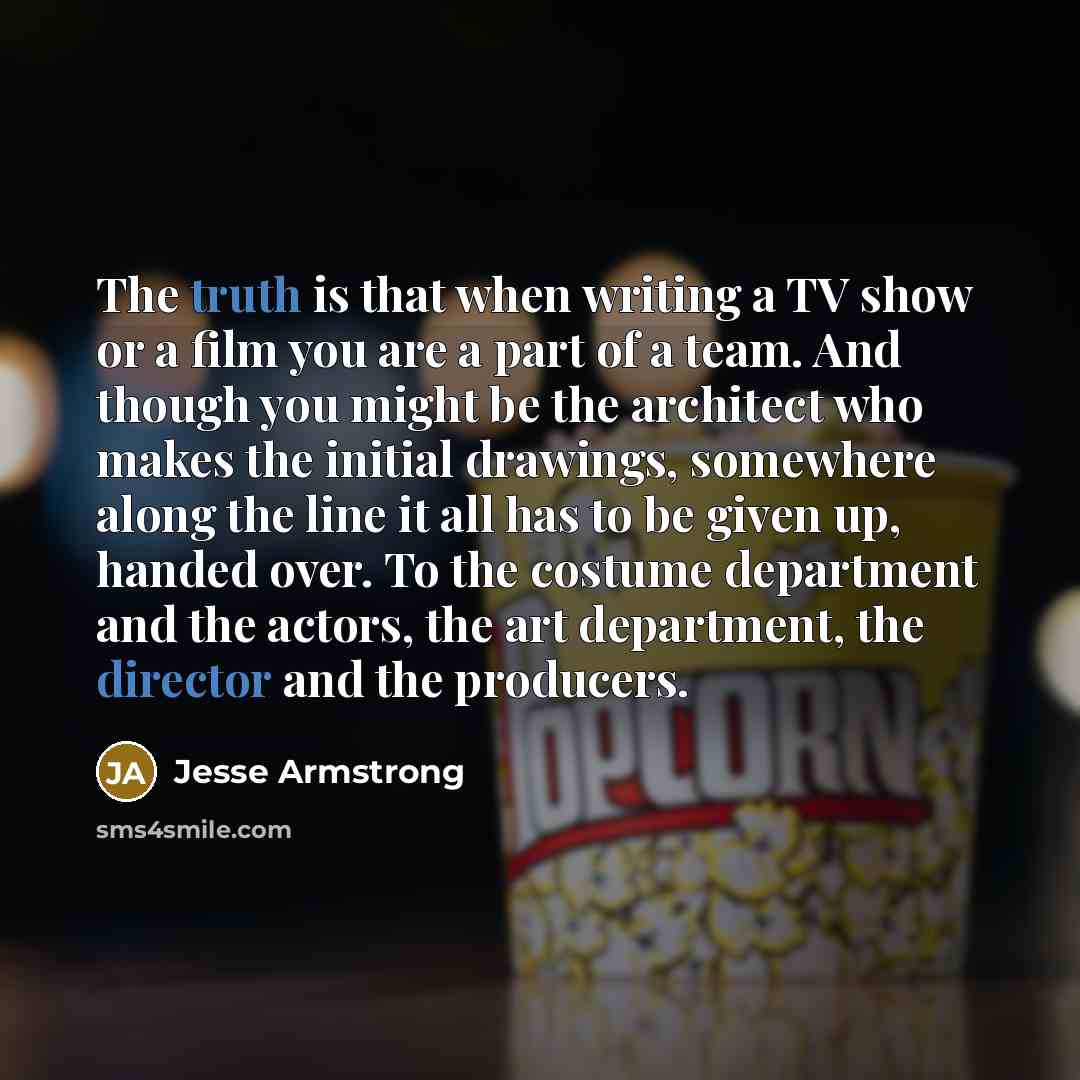 “The truth is that when writing a TV show or a film you are a part of a team. And though you might be the architect who makes the initial drawings, somewhere along the line it all has to be given up, handed over. To the costume department and the actors, the art department, the director and the…” quote by Jesse Armstrong