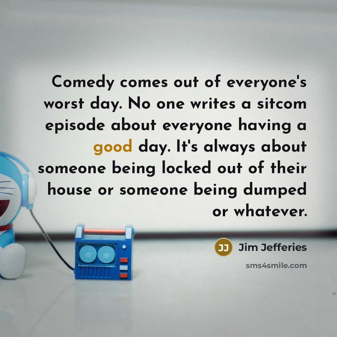 “Comedy comes out of everyone's worst day. No one writes a sitcom episode about everyone having a good day. It's always about someone being locked out of their house or someone being dumped or whatever.” quote by Jim Jefferies