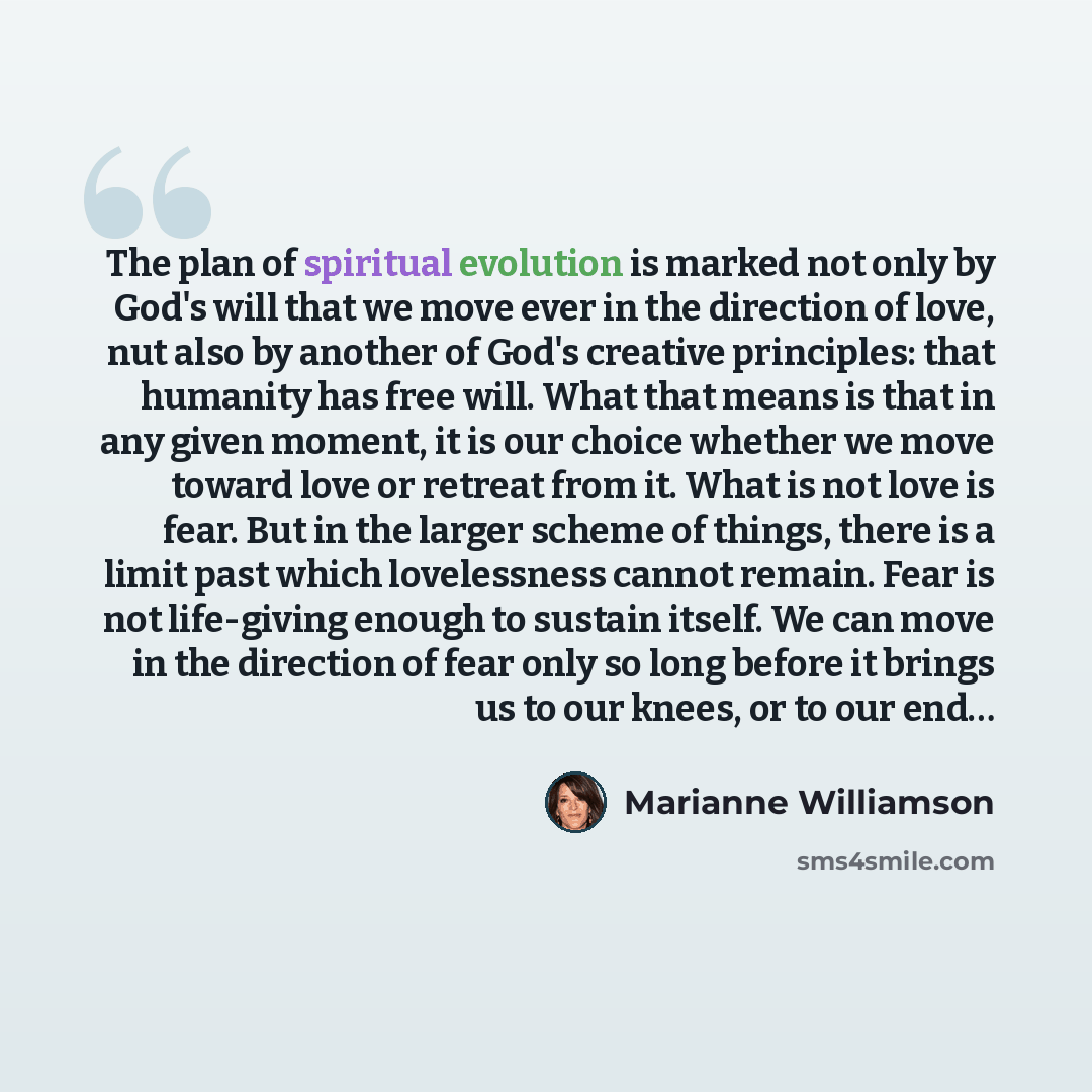 “The plan of spiritual evolution is marked not only by God's will that we move ever in the direction of love, nut also by another of God's creative principles: that humanity has free will. What that means is that in any given moment, it is our choice whether we move toward love or retreat from it…” quote by Marianne Williamson