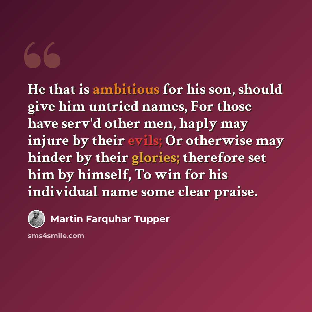 “He that is ambitious for his son, should give him untried names, For those have serv'd other men, haply may injure by their evils; Or otherwise may hinder by their glories; therefore set him by himself, To win for his individual name some clear praise.” quote by Martin Farquhar Tupper