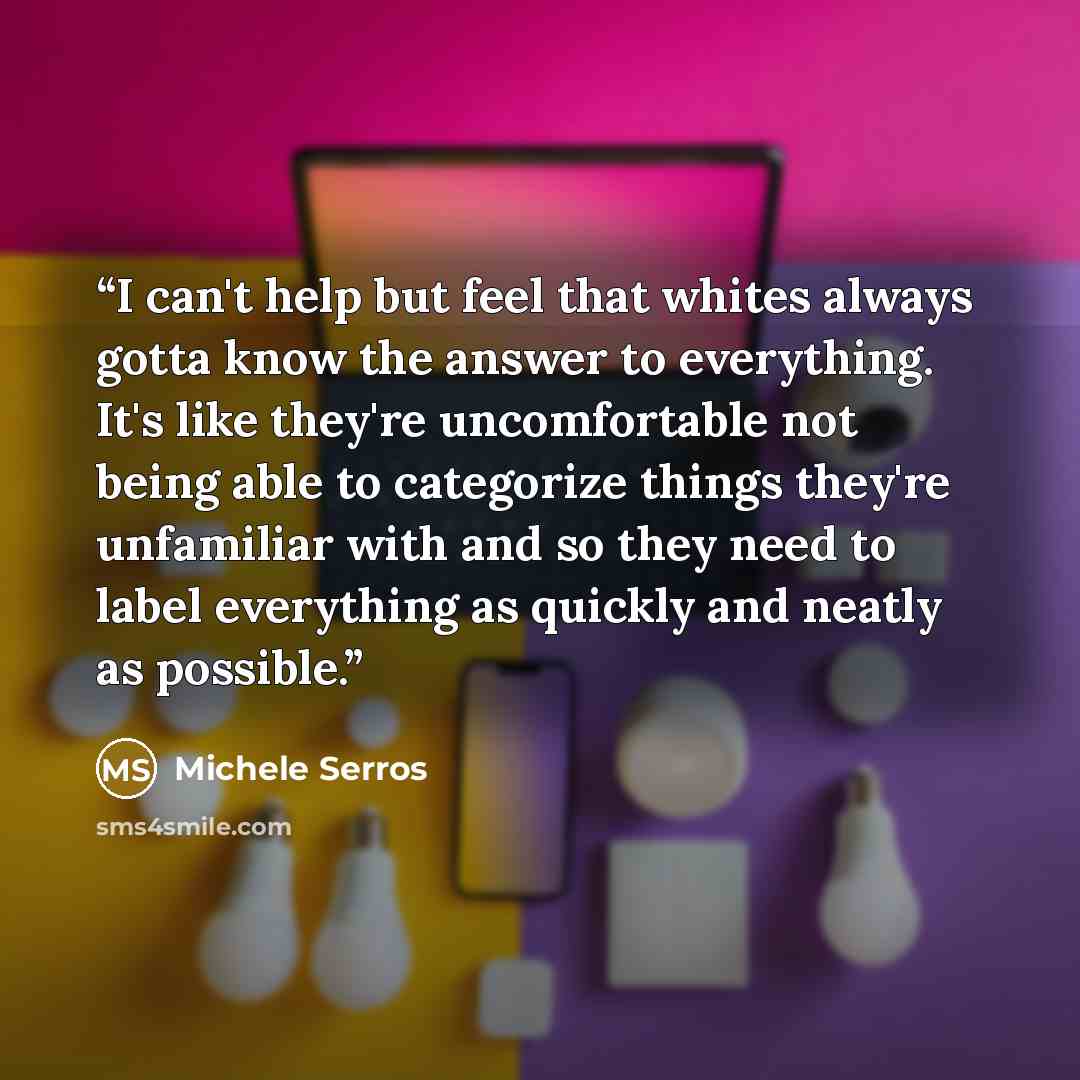 “I can't help but feel that whites always gotta know the answer to everything. It's like they're uncomfortable not being able to categorize things they're unfamiliar with and so they need to label everything as quickly and neatly as possible.” quote by Michele Serros