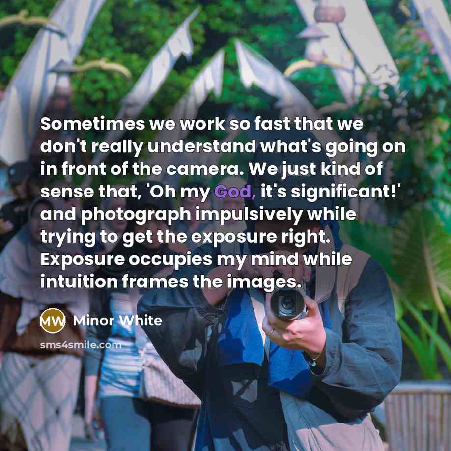 “Sometimes we work so fast that we don't really understand what's going on in front of the camera. We just kind of sense that, 'Oh my God, it's significant!' and photograph impulsively while trying to get the exposure right. Exposure occupies my mind while intuition frames the images.” quote by Minor White