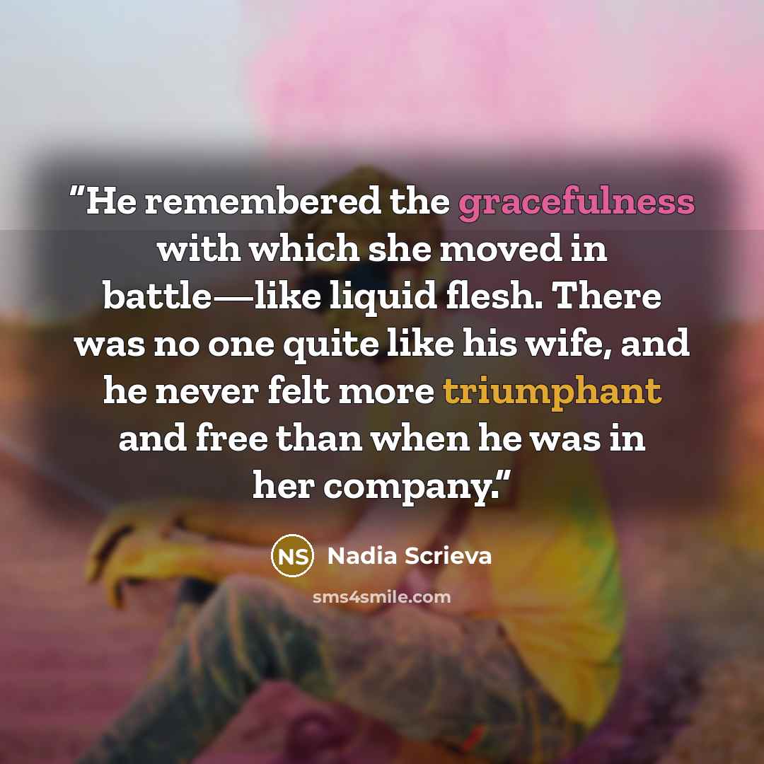“He remembered the gracefulness with which she moved in battle—like liquid flesh. There was no one quite like his wife, and he never felt more triumphant and free than when he was in her company.” quote by Nadia Scrieva