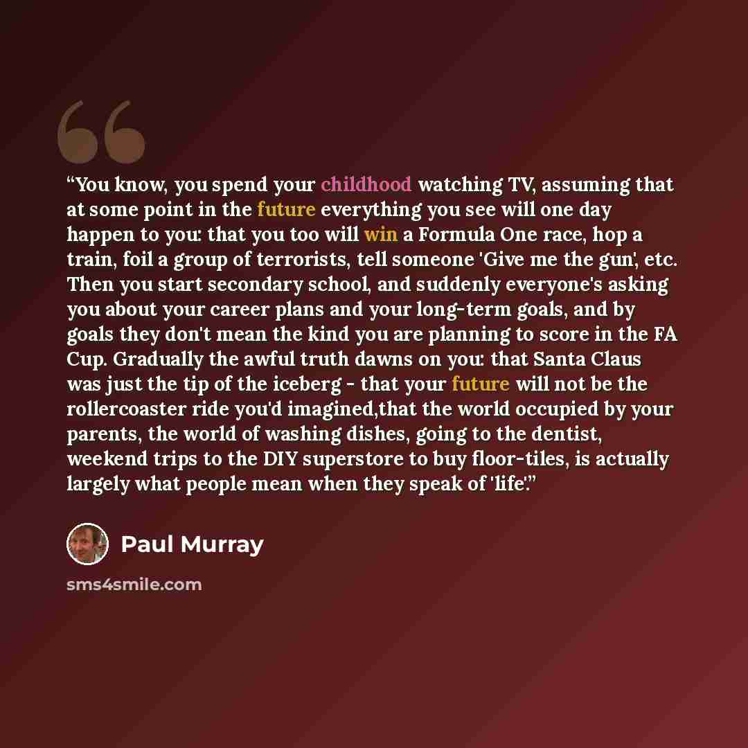 “You know, you spend your childhood watching TV, assuming that at some point in the future everything you see will one day happen to you: that you too will win a Formula One race, hop a train, foil a group of terrorists, tell someone 'Give me the gun', etc. Then you start secondary school, and…” quote by Paul Murray