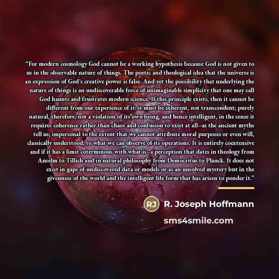 “For modern cosmology God cannot be a working hypothesis because God is not given to us in the observable nature of things. The poetic and theological idea that the universe is an expression of God's creative power is false. And yet the possibility that underlying the nature of things is an…” quote by R. Joseph Hoffmann