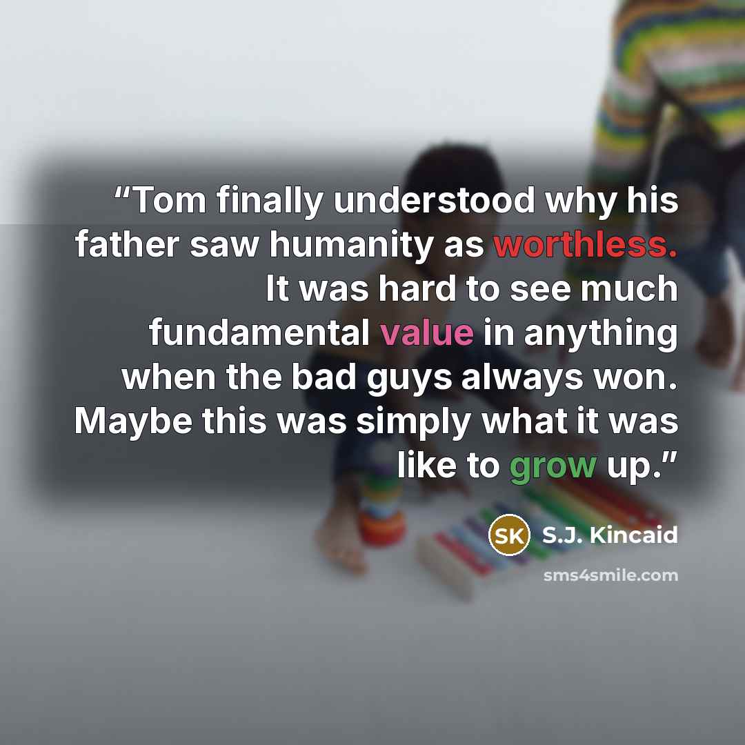“Tom finally understood why his father saw humanity as worthless. It was hard to see much fundamental value in anything when the bad guys always won. Maybe this was simply what it was like to grow up.” quote by S.J. Kincaid