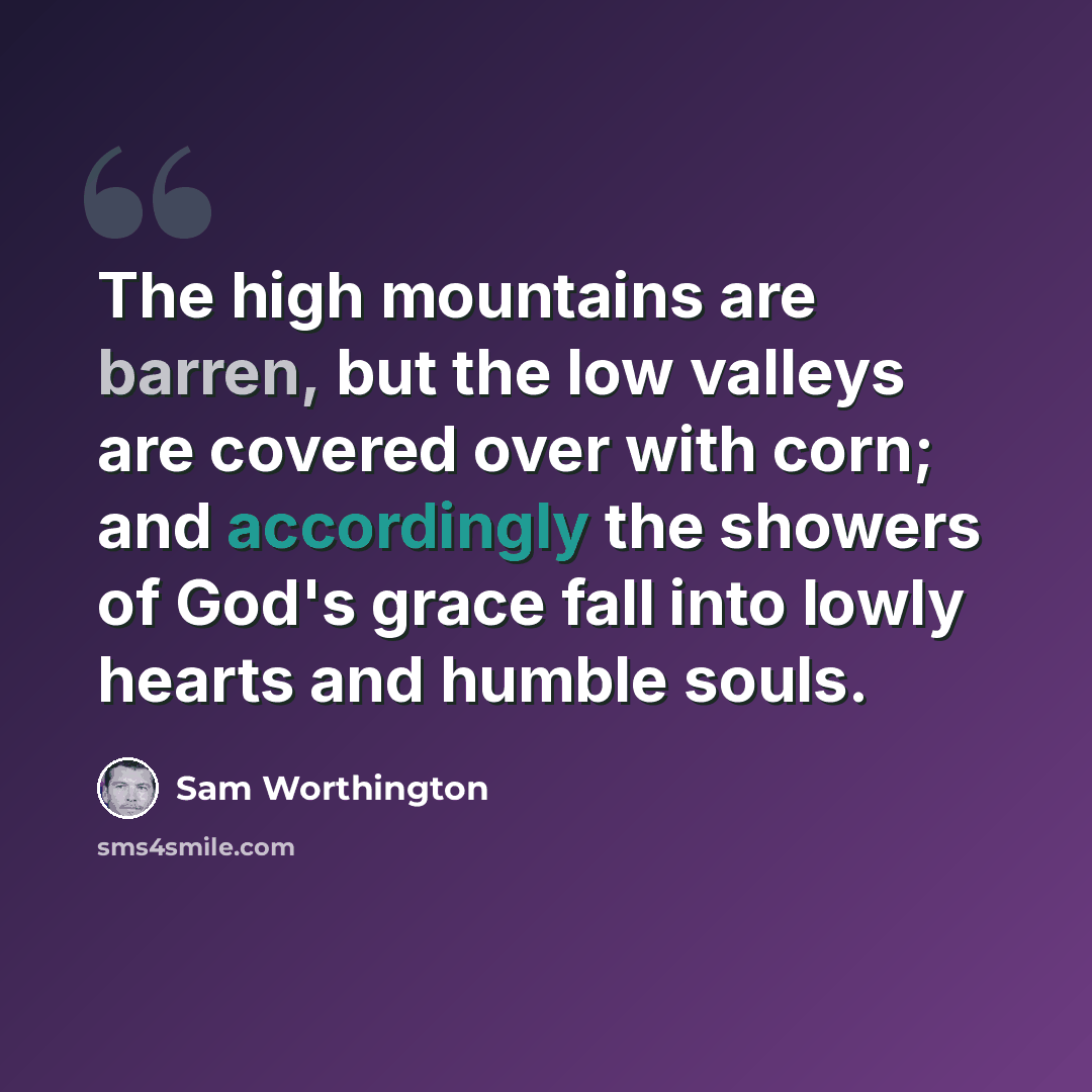 “The high mountains are barren, but the low valleys are covered over with corn; and accordingly the showers of God's grace fall into lowly hearts and humble souls.” quote by Sam Worthington