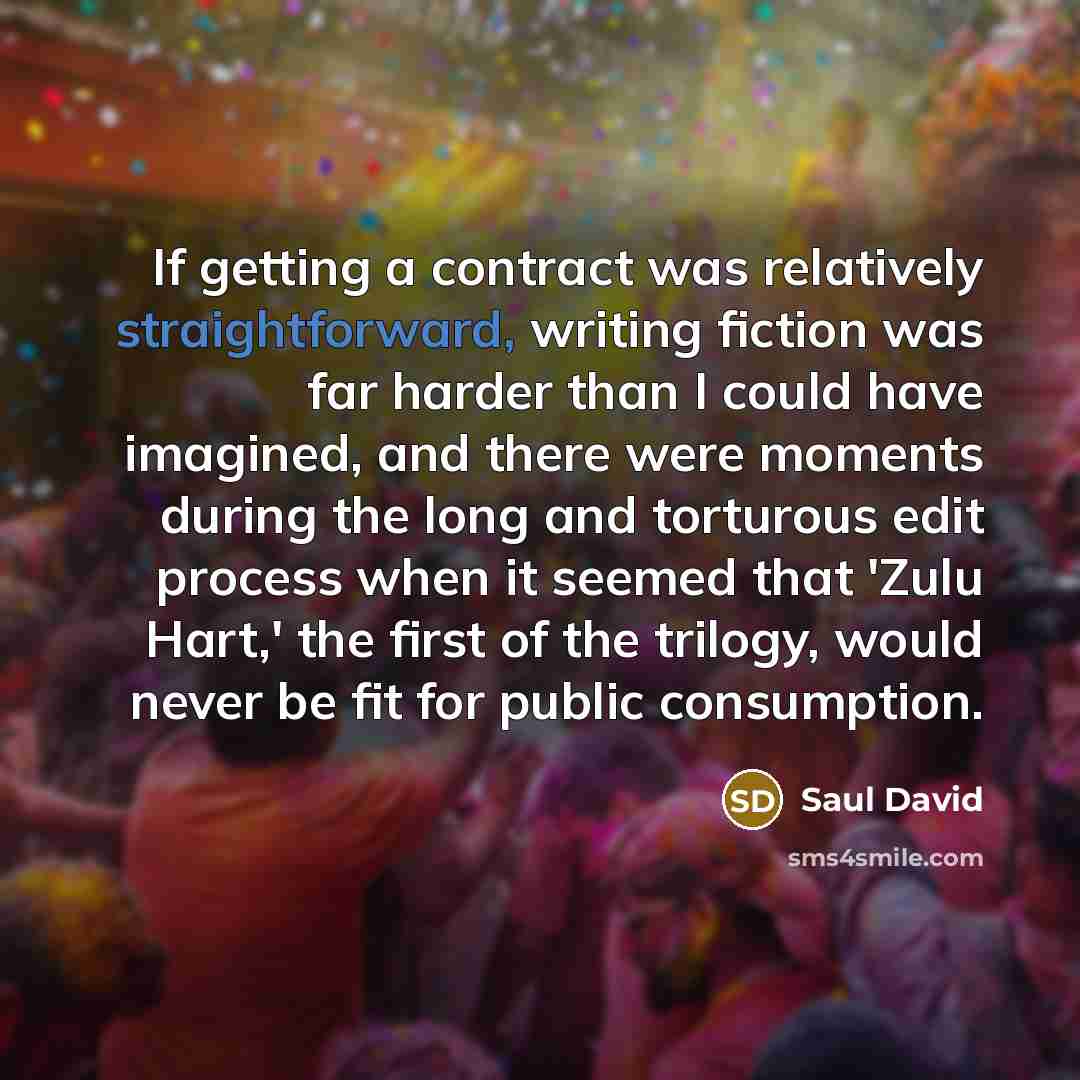 “If getting a contract was relatively straightforward, writing fiction was far harder than I could have imagined, and there were moments during the long and torturous edit process when it seemed that 'Zulu Hart,' the first of the trilogy, would never be fit for public consumption.” quote by Saul David
