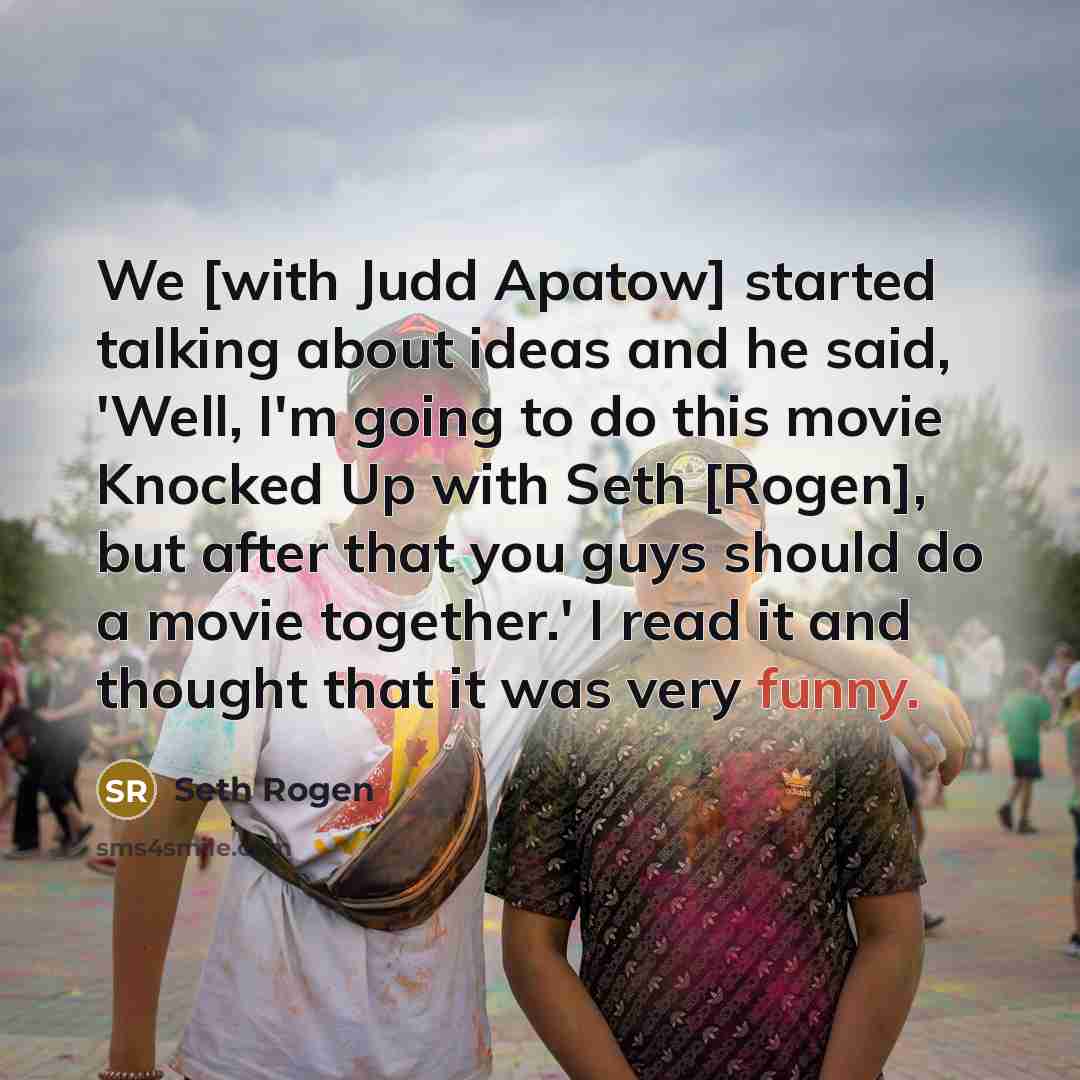 “We [with Judd Apatow] started talking about ideas and he said, 'Well, I'm going to do this movie Knocked Up with Seth [Rogen], but after that you guys should do a movie together.' I read it and thought that it was very funny.” quote by Seth Rogen